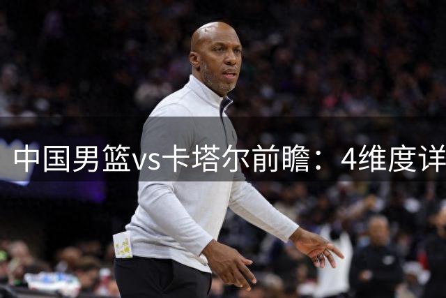 中国男篮vs卡塔尔前瞻：4维度详解争胜关键 杨瀚森率队剑指胜利