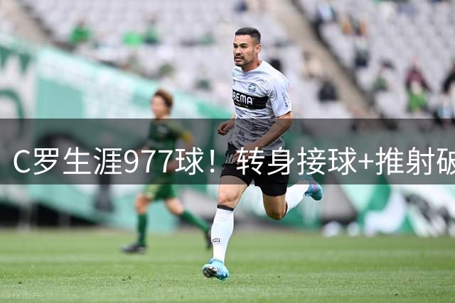 C罗生涯977球！转身接球+推射破门，连续25个赛季进球，现役首人