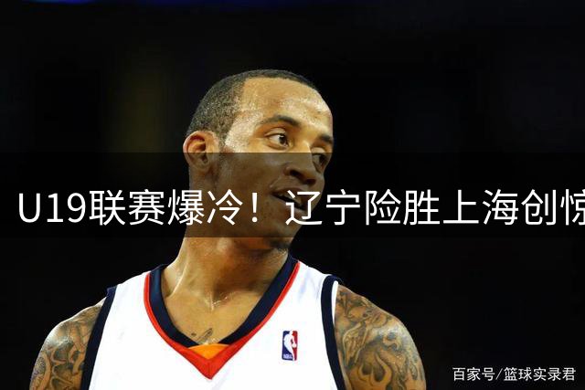 U19联赛爆冷！辽宁险胜上海创惊喜 新星付远旭狂砍31分成关键先生